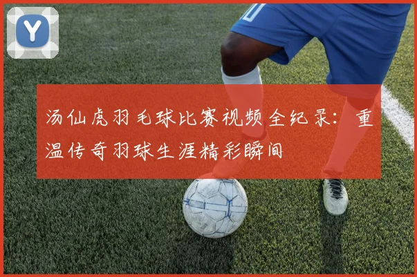 汤仙虎羽毛球比赛视频全纪录:重温传奇羽球生涯精彩瞬间