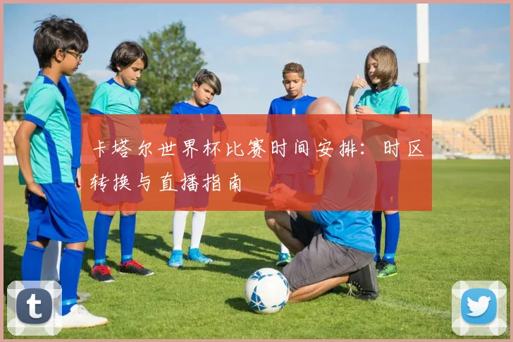卡塔尔世界杯比赛时间安排:时区转换与直播指南